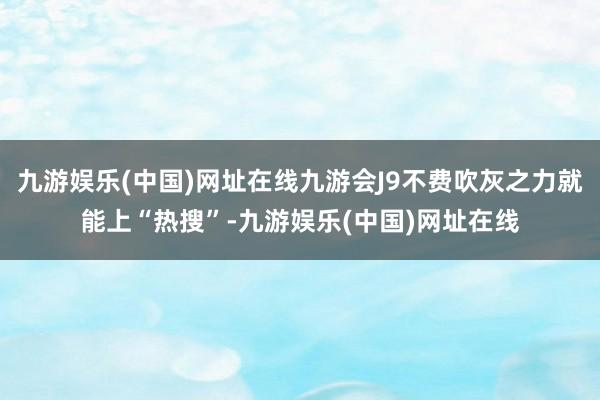 九游娱乐(中国)网址在线九游会J9不费吹灰之力就能上“热搜”-九游娱乐(中国)网址在线