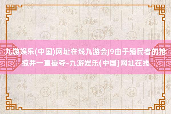 九游娱乐(中国)网址在线九游会J9由于殖民者的抢掠并一直褫夺-九游娱乐(中国)网址在线