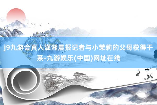 j9九游会真人潇湘晨报记者与小茉莉的父母获得干系-九游娱乐(中国)网址在线