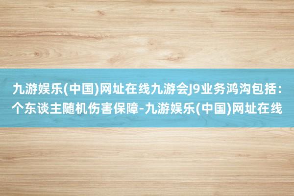 九游娱乐(中国)网址在线九游会J9业务鸿沟包括：个东谈主随机伤害保障-九游娱乐(中国)网址在线