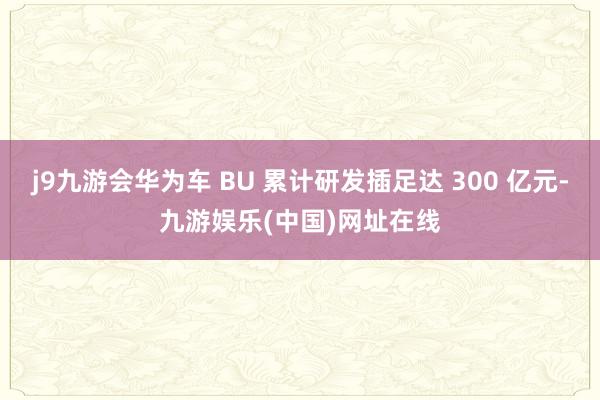 j9九游会华为车 BU 累计研发插足达 300 亿元-九游娱乐(中国)网址在线