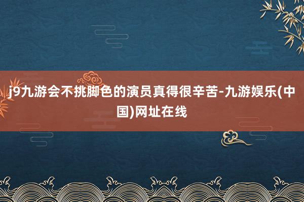 j9九游会不挑脚色的演员真得很辛苦-九游娱乐(中国)网址在线