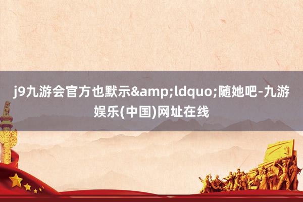 j9九游会官方也默示&ldquo;随她吧-九游娱乐(中国)网址在线