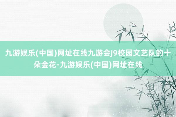 九游娱乐(中国)网址在线九游会J9校园文艺队的十朵金花-九游娱乐(中国)网址在线