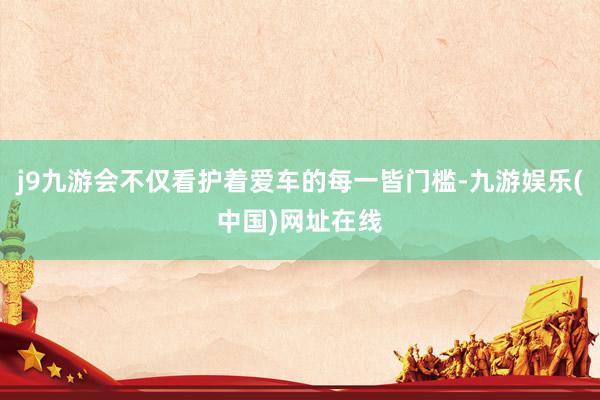 j9九游会不仅看护着爱车的每一皆门槛-九游娱乐(中国)网址在线
