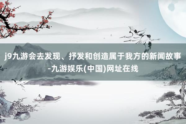 j9九游会去发现、抒发和创造属于我方的新闻故事-九游娱乐(中国)网址在线