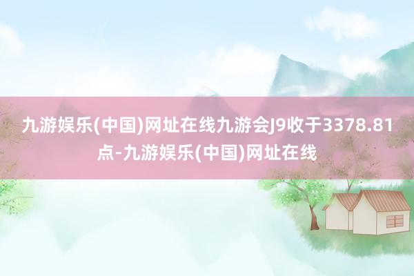 九游娱乐(中国)网址在线九游会J9收于3378.81点-九游娱乐(中国)网址在线
