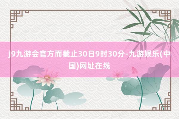 j9九游会官方而截止30日9时30分-九游娱乐(中国)网址在线