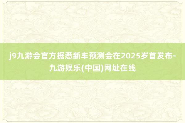 j9九游会官方据悉新车预测会在2025岁首发布-九游娱乐(中国)网址在线