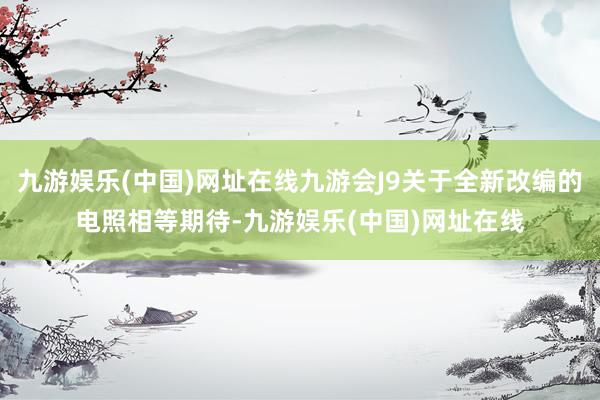 九游娱乐(中国)网址在线九游会J9关于全新改编的电照相等期待-九游娱乐(中国)网址在线