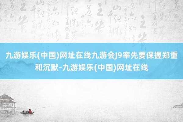 九游娱乐(中国)网址在线九游会J9率先要保握郑重和沉默-九游娱乐(中国)网址在线
