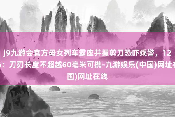 j9九游会官方母女列车霸座并握剪刀恐吓乘警，12306：刀刃长度不超越60毫米可携-九游娱乐(中国)网址在线