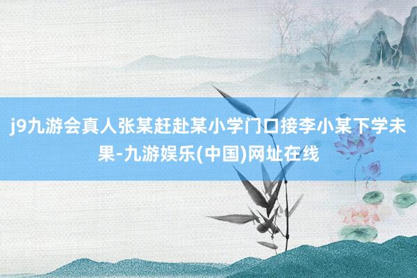 j9九游会真人张某赶赴某小学门口接李小某下学未果-九游娱乐(中国)网址在线
