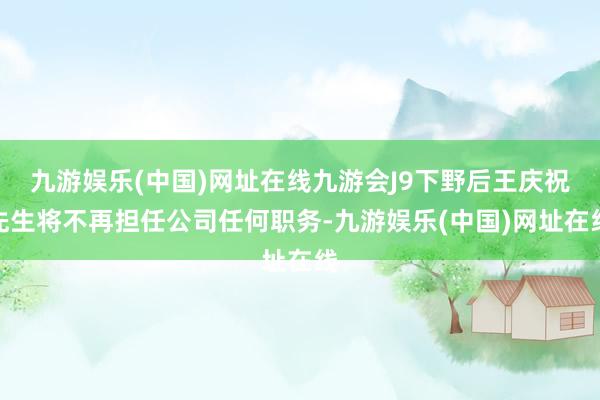 九游娱乐(中国)网址在线九游会J9下野后王庆祝先生将不再担任公司任何职务-九游娱乐(中国)网址在线