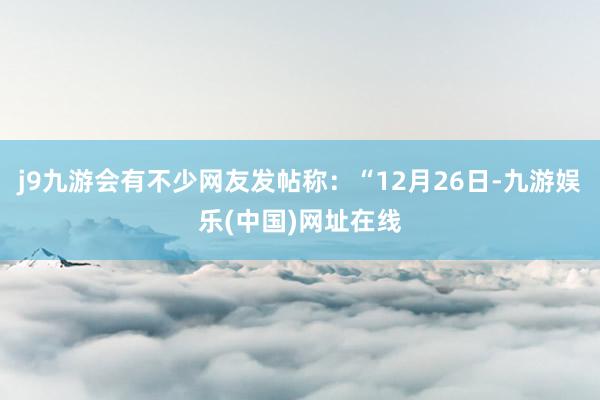 j9九游会有不少网友发帖称：“12月26日-九游娱乐(中国)网址在线
