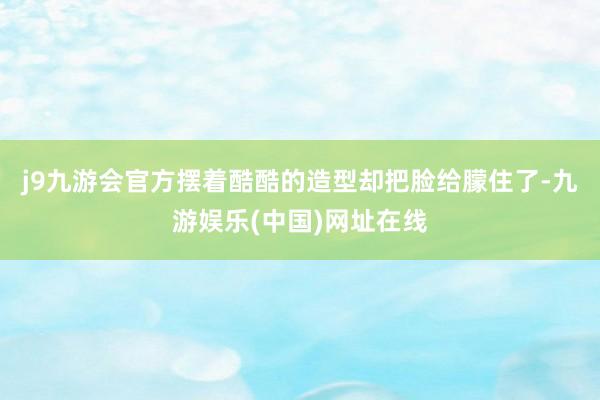 j9九游会官方摆着酷酷的造型却把脸给朦住了-九游娱乐(中国)网址在线