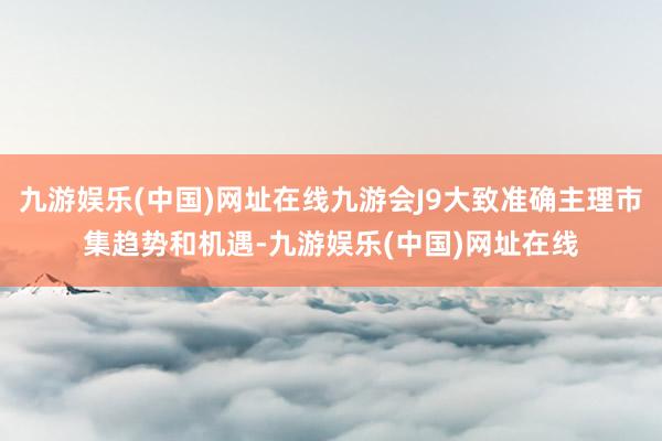 九游娱乐(中国)网址在线九游会J9大致准确主理市集趋势和机遇-九游娱乐(中国)网址在线