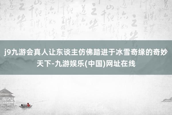 j9九游会真人让东谈主仿佛踏进于冰雪奇缘的奇妙天下-九游娱乐(中国)网址在线