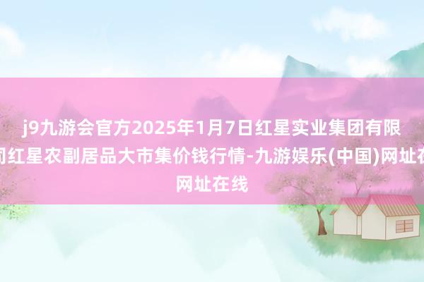 j9九游会官方2025年1月7日红星实业集团有限公司红星农副居品大市集价钱行情-九游娱乐(中国)网址在线