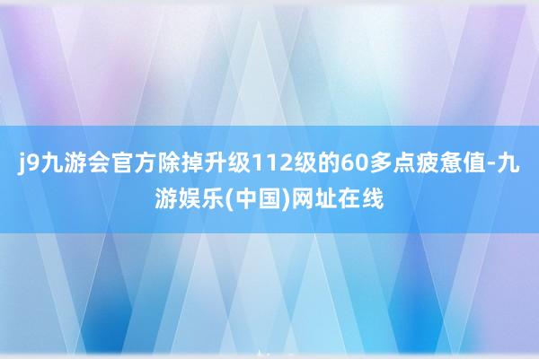 j9九游会官方除掉升级112级的60多点疲惫值-九游娱乐(中国)网址在线