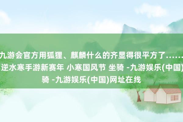 j9九游会官方用狐狸、麒麟什么的齐显得很平方了……﻿逆水寒手游﻿ ﻿逆水寒手游新赛年﻿ ﻿小寒国风节﻿ ﻿坐骑﻿ ﻿-九游娱乐(中国)网址在线