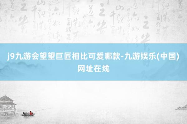j9九游会望望巨匠相比可爱哪款-九游娱乐(中国)网址在线