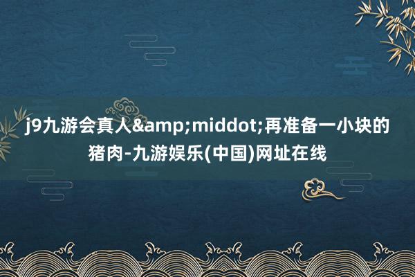 j9九游会真人&middot;再准备一小块的猪肉-九游娱乐(中国)网址在线