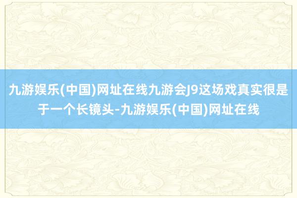 九游娱乐(中国)网址在线九游会J9这场戏真实很是于一个长镜头-九游娱乐(中国)网址在线
