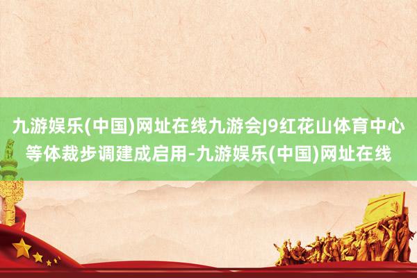 九游娱乐(中国)网址在线九游会J9红花山体育中心等体裁步调建成启用-九游娱乐(中国)网址在线