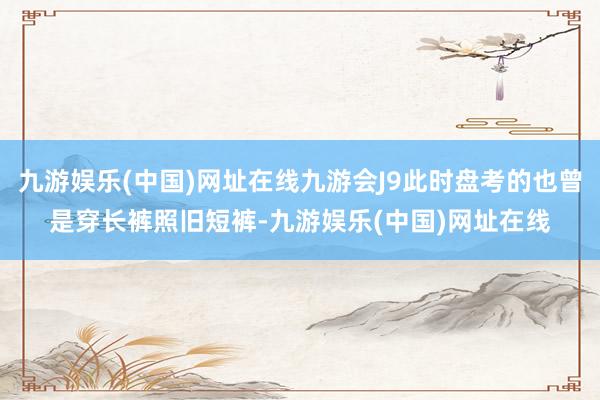 九游娱乐(中国)网址在线九游会J9此时盘考的也曾是穿长裤照旧短裤-九游娱乐(中国)网址在线