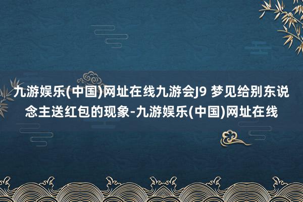 九游娱乐(中国)网址在线九游会J9 梦见给别东说念主送红包的现象-九游娱乐(中国)网址在线
