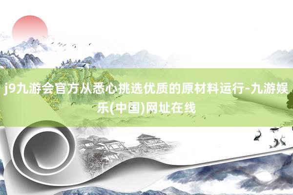 j9九游会官方从悉心挑选优质的原材料运行-九游娱乐(中国)网址在线