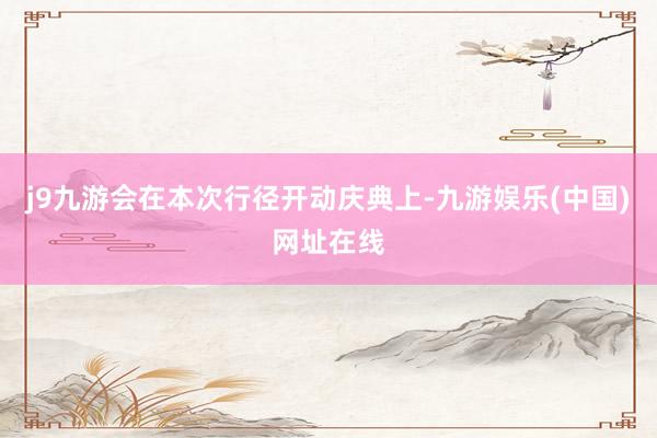 j9九游会在本次行径开动庆典上-九游娱乐(中国)网址在线