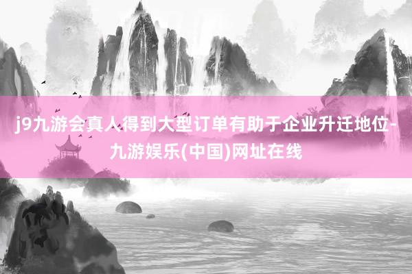 j9九游会真人得到大型订单有助于企业升迁地位-九游娱乐(中国)网址在线
