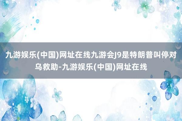 九游娱乐(中国)网址在线九游会J9是特朗普叫停对乌救助-九游娱乐(中国)网址在线