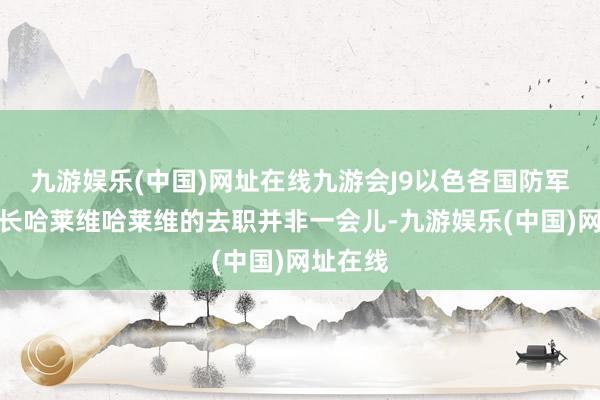 九游娱乐(中国)网址在线九游会J9以色各国防军总咨询长哈莱维哈莱维的去职并非一会儿-九游娱乐(中国)网址在线