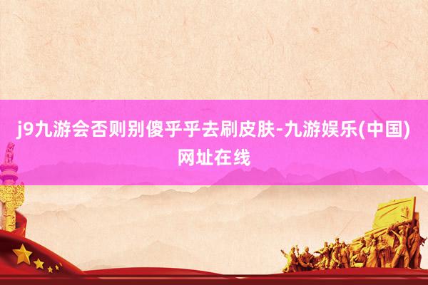 j9九游会否则别傻乎乎去刷皮肤-九游娱乐(中国)网址在线