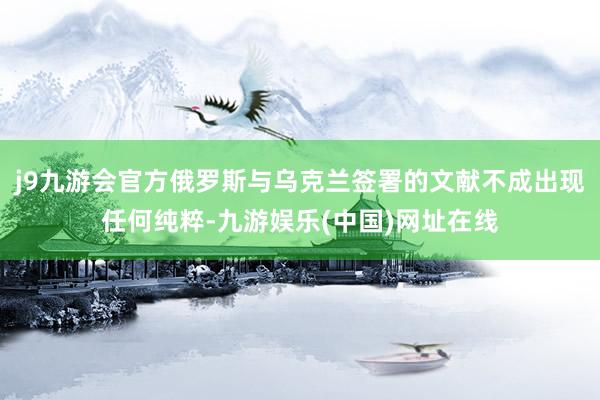 j9九游会官方俄罗斯与乌克兰签署的文献不成出现任何纯粹-九游娱乐(中国)网址在线