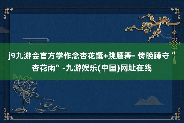 j9九游会官方学作念杏花馕+跳鹰舞- 傍晚蹲守“杏花雨”-九游娱乐(中国)网址在线