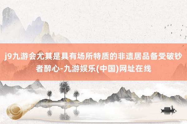 j9九游会尤其是具有场所特质的非遗居品备受破钞者醉心-九游娱乐(中国)网址在线