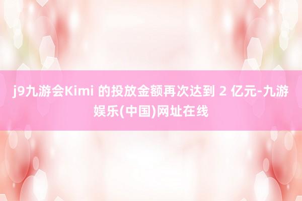 j9九游会Kimi 的投放金额再次达到 2 亿元-九游娱乐(中国)网址在线