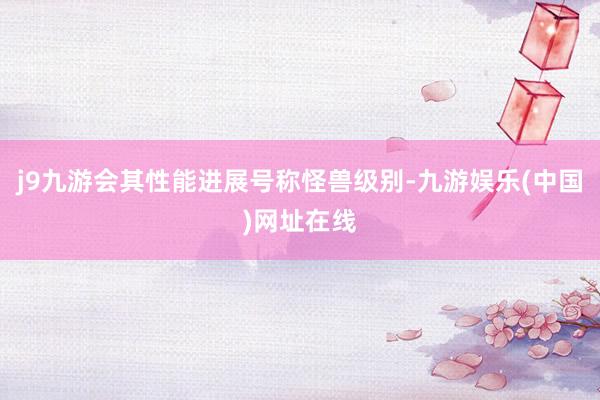 j9九游会其性能进展号称怪兽级别-九游娱乐(中国)网址在线