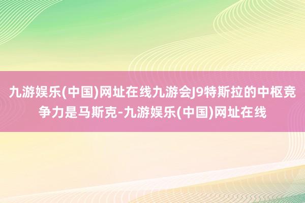 九游娱乐(中国)网址在线九游会J9特斯拉的中枢竞争力是马斯克-九游娱乐(中国)网址在线