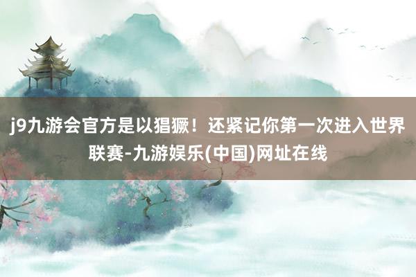 j9九游会官方是以猖獗！还紧记你第一次进入世界联赛-九游娱乐(中国)网址在线