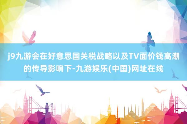j9九游会在好意思国关税战略以及TV面价钱高潮的传导影响下-九游娱乐(中国)网址在线