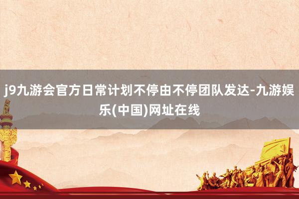 j9九游会官方日常计划不停由不停团队发达-九游娱乐(中国)网址在线