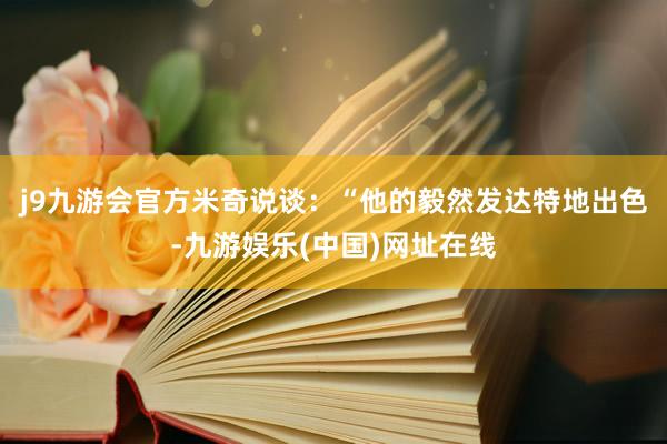 j9九游会官方米奇说谈：“他的毅然发达特地出色-九游娱乐(中国)网址在线