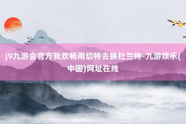 j9九游会官方我欢畅用切特去换杜兰特-九游娱乐(中国)网址在线
