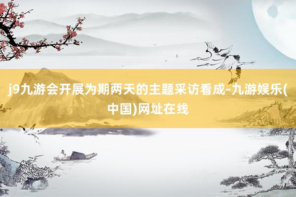 j9九游会开展为期两天的主题采访看成-九游娱乐(中国)网址在线