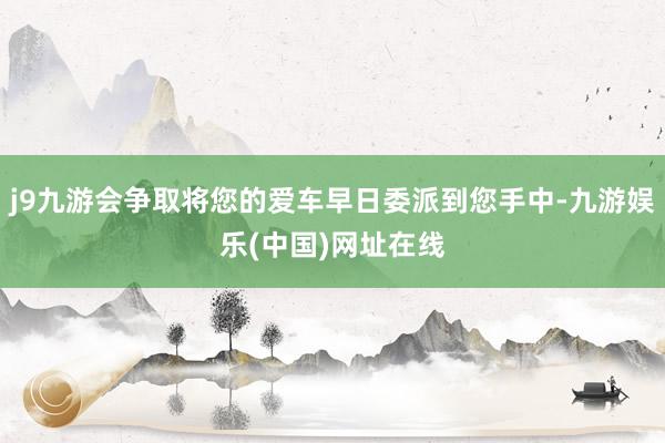 j9九游会争取将您的爱车早日委派到您手中-九游娱乐(中国)网址在线
